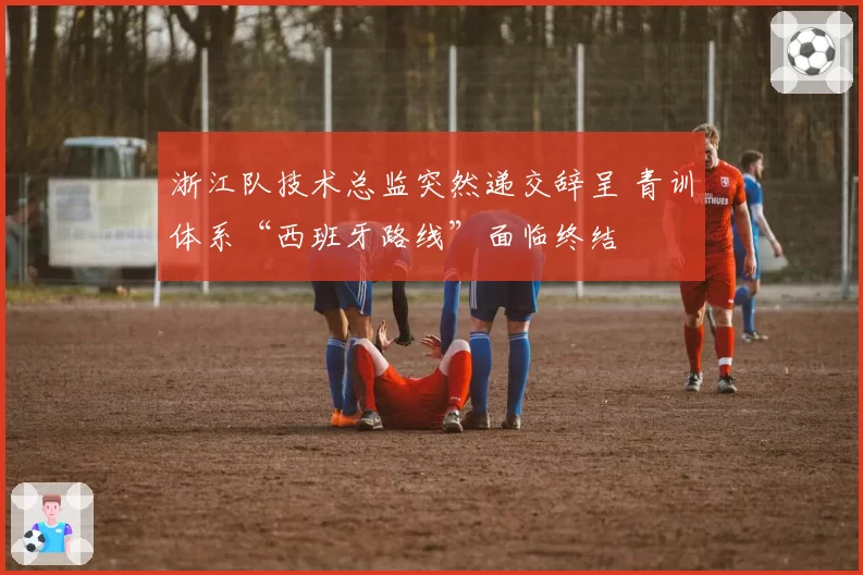 浙江队技术总监突然递交辞呈 青训体系“西班牙路线”面临终结