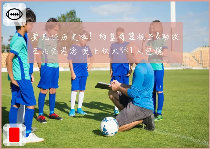 要见证历史啦!约基奇篮板王&助攻王几无悬念 史上仅大帅1人包揽