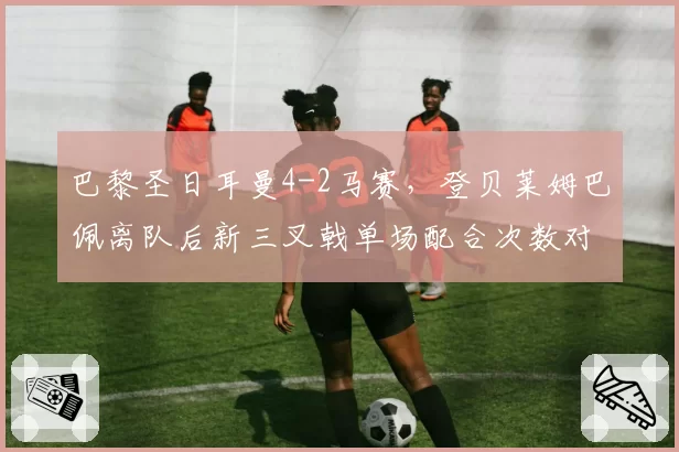 巴黎圣日耳曼4-2马赛，登贝莱姆巴佩离队后新三叉戟单场配合次数对比