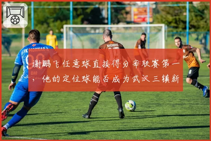 谢鹏飞任意球直接得分率联赛第一，他的定位球能否成为武汉三镇新杀器？