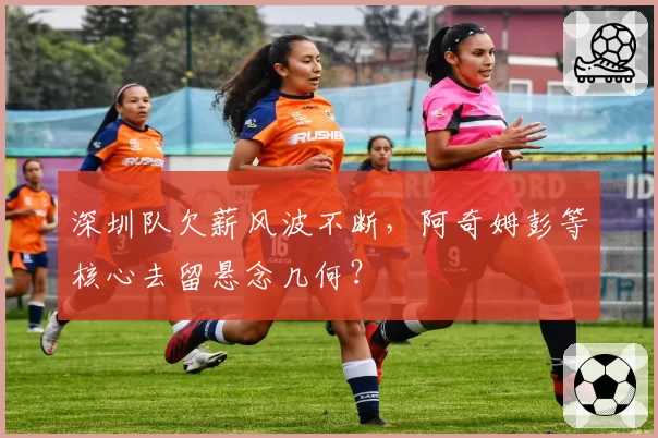 深圳队欠薪风波不断,阿奇姆彭等核心去留悬念几何?