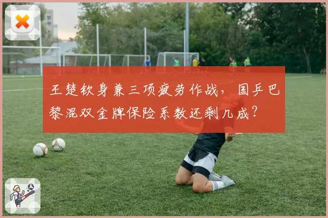 王楚钦身兼三项疲劳作战,国乒巴黎混双金牌保险系数还剩几成?