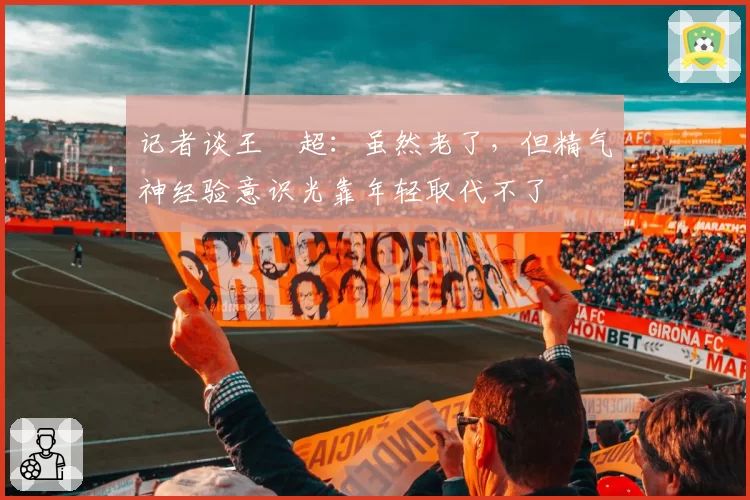 记者谈王燊超：虽然老了，但精气神经验意识光靠年轻取代不了