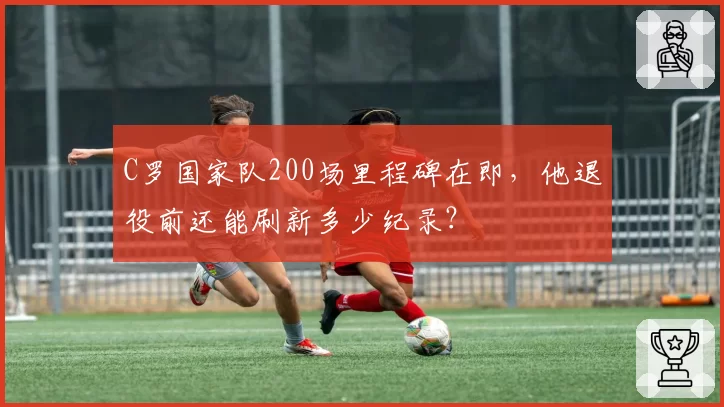 C罗国家队200场里程碑在即，他退役前还能刷新多少纪录？