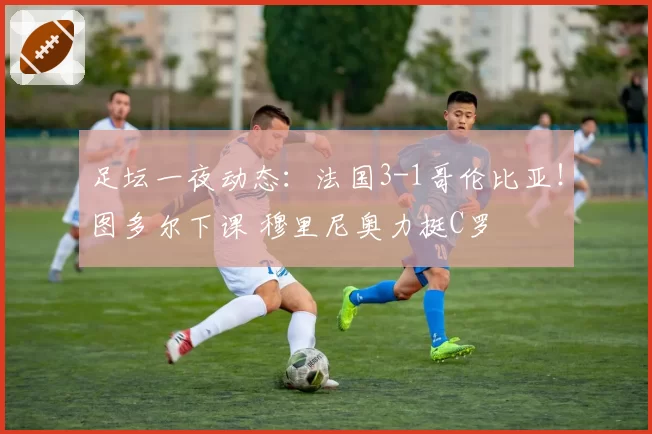 足坛一夜动态：法国3-1哥伦比亚！图多尔下课 穆里尼奥力挺C罗