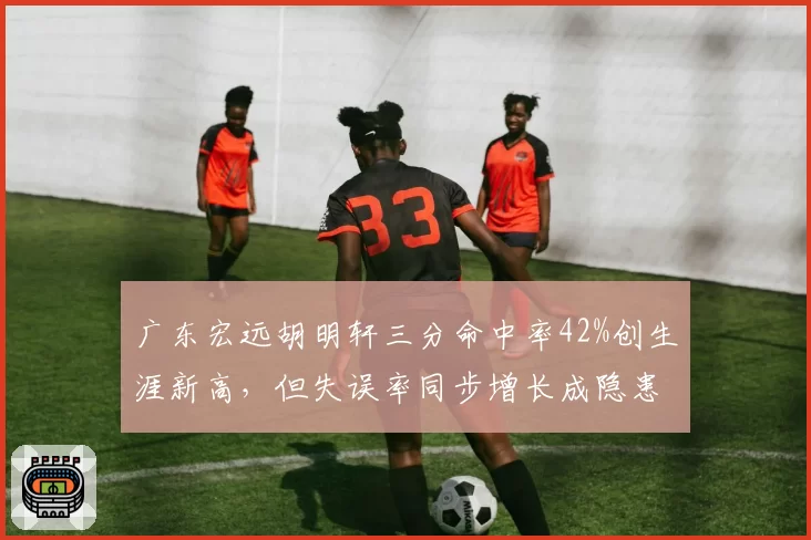 广东宏远胡明轩三分命中率42%创生涯新高,但失误率同步增长成隐患