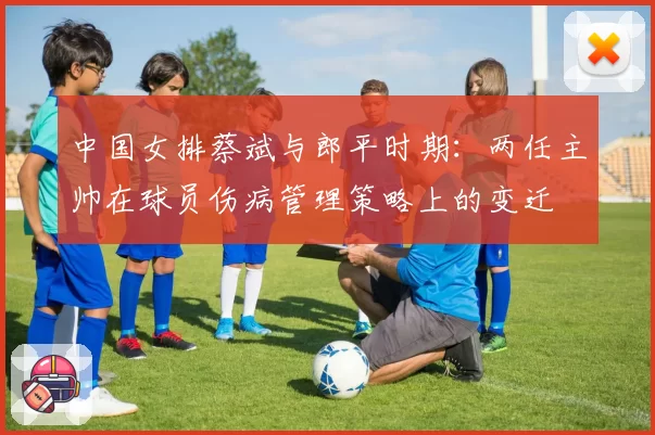 中国女排蔡斌与郎平时期：两任主帅在球员伤病管理策略上的变迁