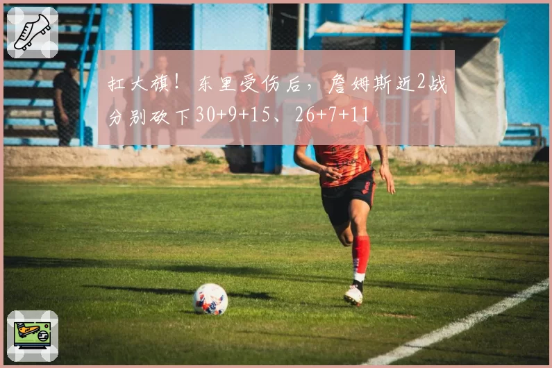 扛大旗！东里受伤后，詹姆斯近2战分别砍下30+9+15、26+7+11