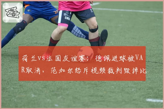 荷兰vs法国友谊赛：德佩进球被VAR取消，范加尔怒斥视频裁判毁掉比赛