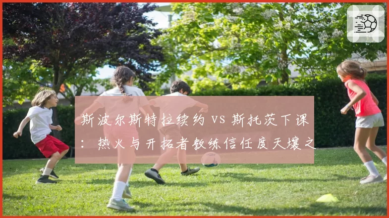 斯波尔斯特拉续约 vs 斯托茨下课:热火与开拓者教练信任度天壤之别