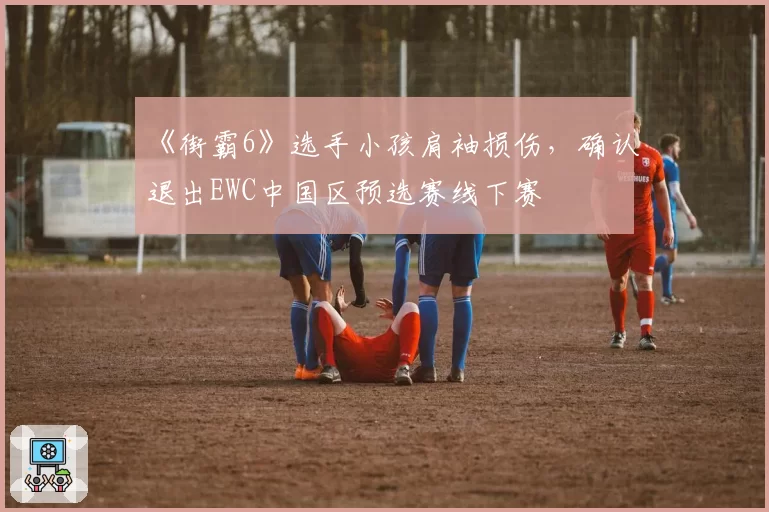 《街霸6》选手小孩肩袖损伤，确认退出EWC中国区预选赛线下赛