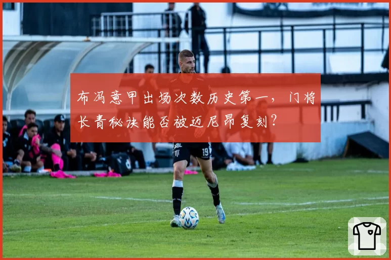 布冯意甲出场次数历史第一，门将长青秘诀能否被迈尼昂复刻？