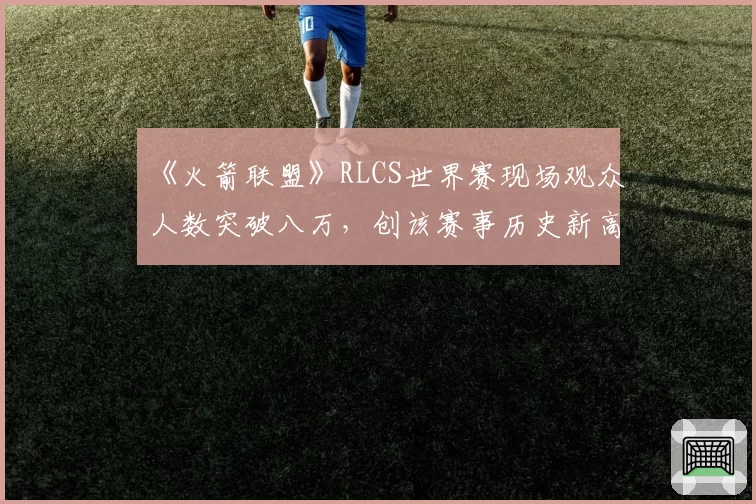 《火箭联盟》RLCS世界赛现场观众人数突破八万，创该赛事历史新高