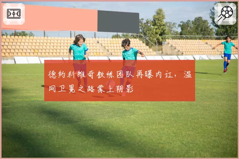 德约科维奇教练团队再曝内讧，温网卫冕之路蒙上阴影