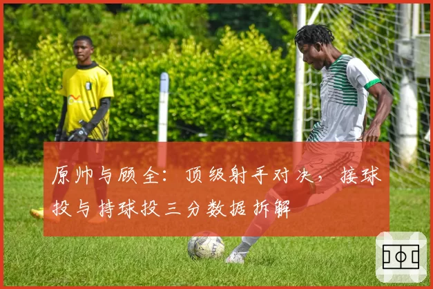 原帅与顾全：顶级射手对决，接球投与持球投三分数据拆解