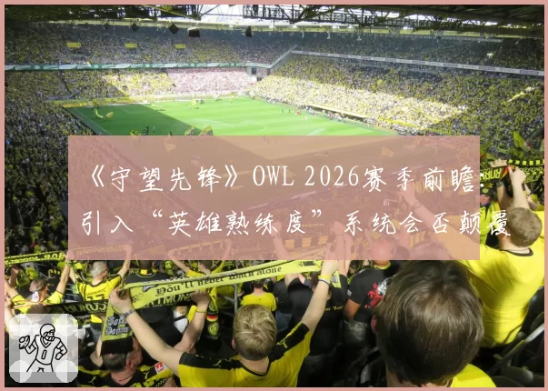 《守望先锋》OWL 2026赛季前瞻：引入“英雄熟练度”系统会否颠覆战队战术体系？