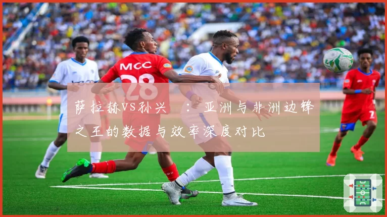 萨拉赫vs孙兴慜：亚洲与非洲边锋之王的数据与效率深度对比