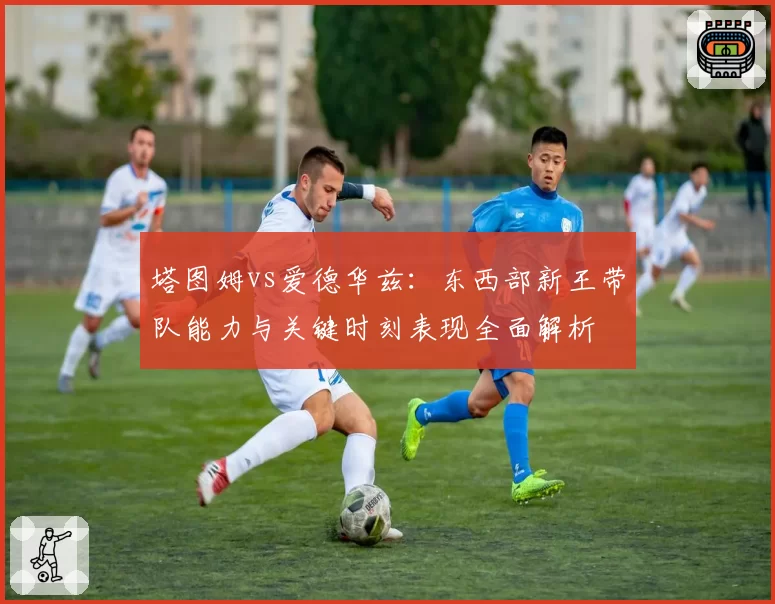 塔图姆vs爱德华兹：东西部新王带队能力与关键时刻表现全面解析