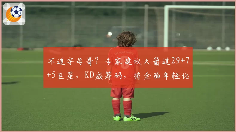 不追字母哥？专家建议火箭追29+7+5巨星，KD成筹码，将全面年轻化