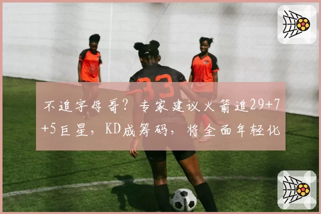 不追字母哥？专家建议火箭追29+7+5巨星，KD成筹码，将全面年轻化