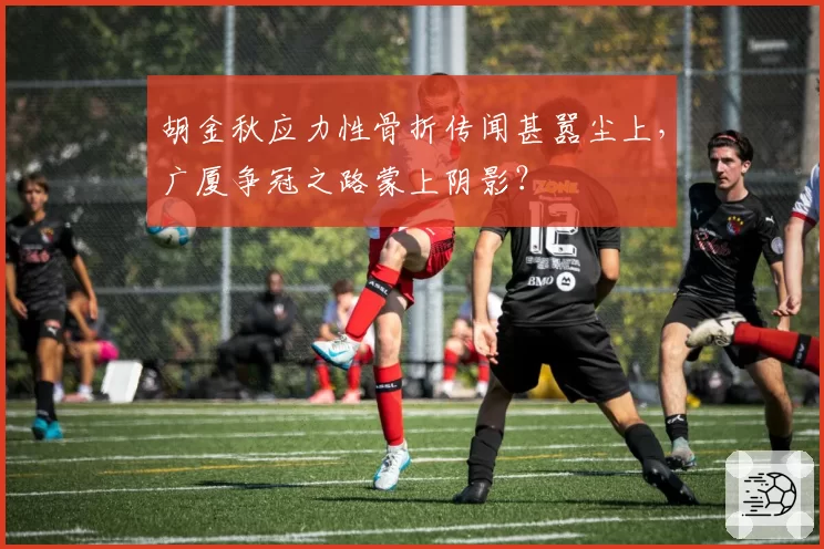 胡金秋应力性骨折传闻甚嚣尘上,广厦争冠之路蒙上阴影?