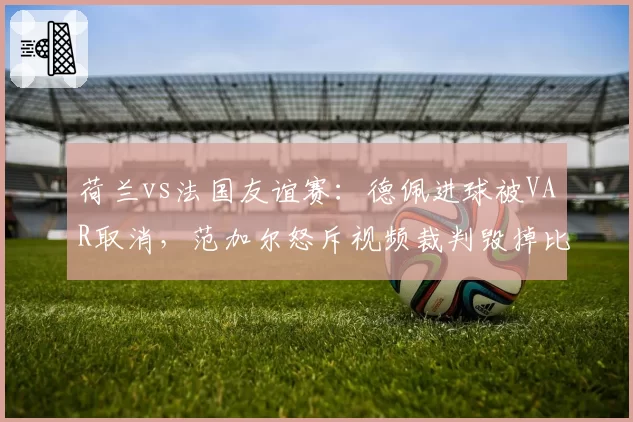 荷兰vs法国友谊赛：德佩进球被VAR取消，范加尔怒斥视频裁判毁掉比赛