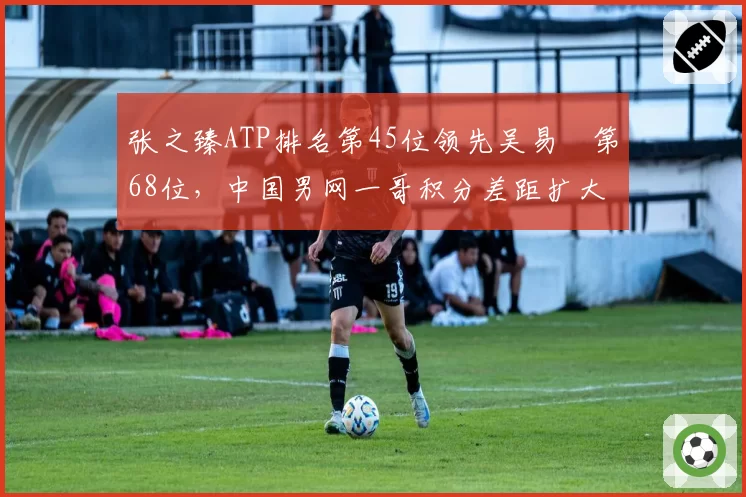 张之臻ATP排名第45位领先吴易昺第68位,中国男网一哥积分差距扩大至23分