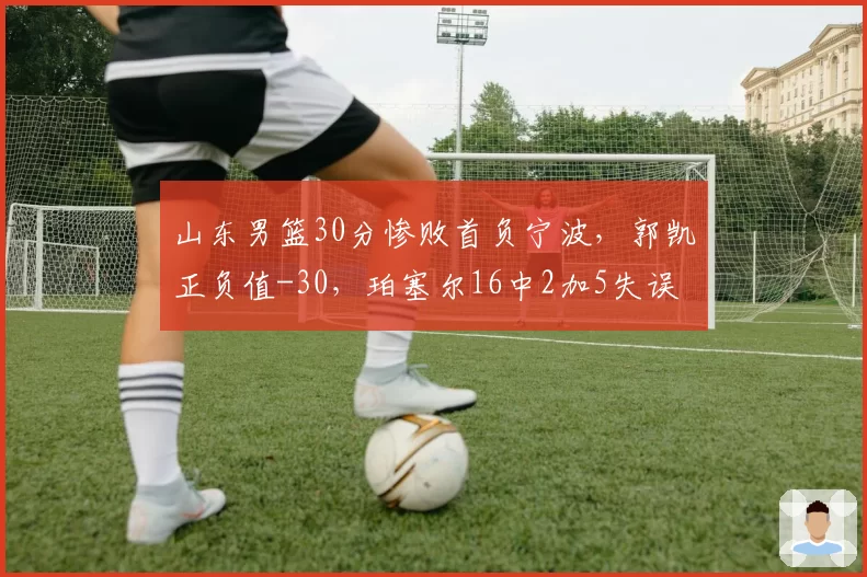 山东男篮30分惨败首负宁波，郭凯正负值-30，珀塞尔16中2加5失误