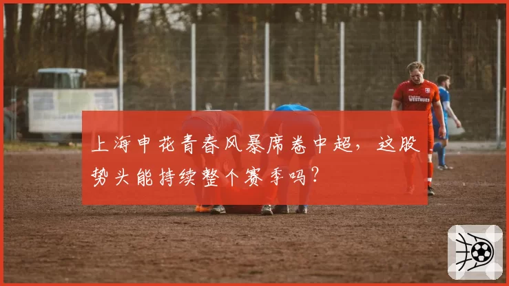 上海申花青春风暴席卷中超,这股势头能持续整个赛季吗?