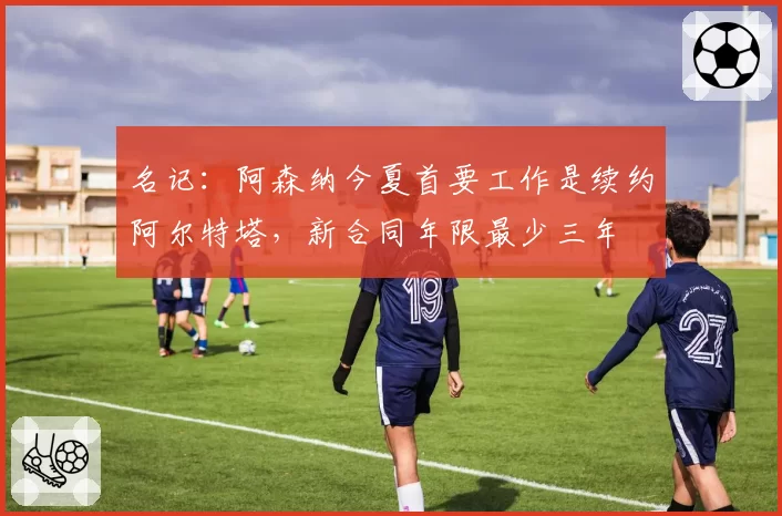 名记:阿森纳今夏首要工作是续约阿尔特塔,新合同年限最少三年