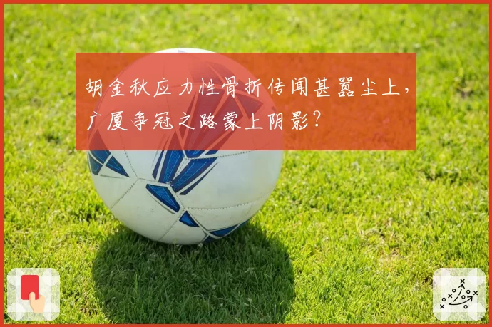 胡金秋应力性骨折传闻甚嚣尘上,广厦争冠之路蒙上阴影?