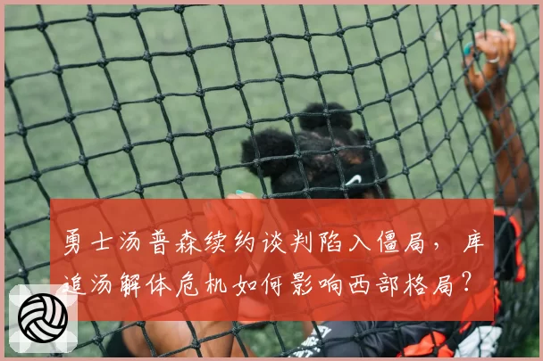 勇士汤普森续约谈判陷入僵局,库追汤解体危机如何影响西部格局?
