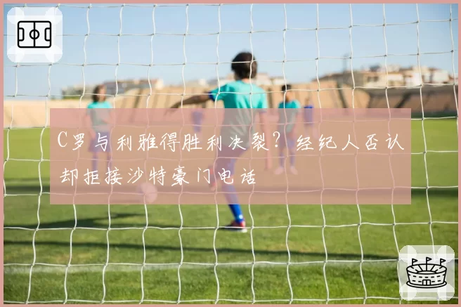 C罗与利雅得胜利决裂？经纪人否认却拒接沙特豪门电话