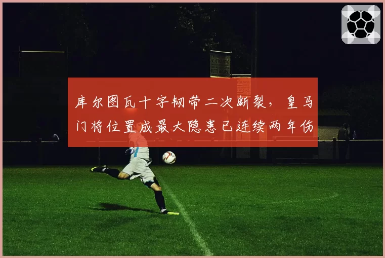 库尔图瓦十字韧带二次断裂,皇马门将位置成最大隐患已连续两年伤缺