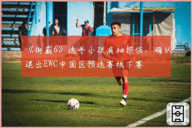 《街霸6》选手小孩肩袖损伤，确认退出EWC中国区预选赛线下赛