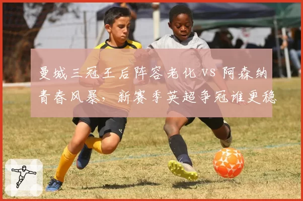 曼城三冠王后阵容老化 vs 阿森纳青春风暴,新赛季英超争冠谁更稳?