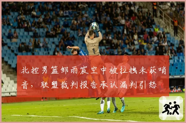 北控男篮邹雨宸空中被拉拽未获哨音，联盟裁判报告承认漏判引怒