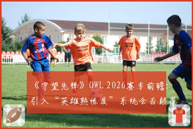《守望先锋》OWL 2026赛季前瞻：引入“英雄熟练度”系统会否颠覆战队战术体系？