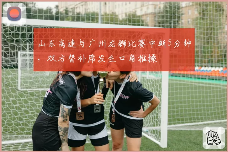 山东高速与广州龙狮比赛中断5分钟，双方替补席发生口角推搡
