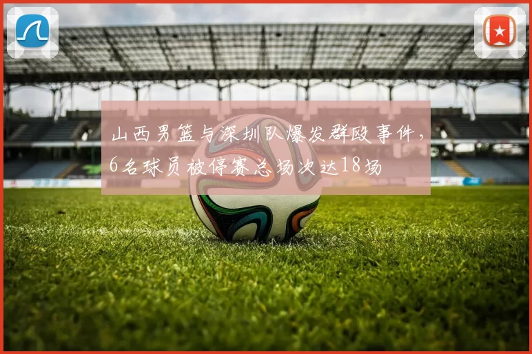 山西男篮与深圳队爆发群殴事件,6名球员被停赛总场次达18场