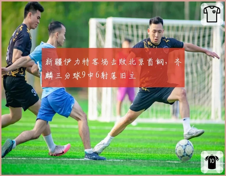 新疆伊力特客场击败北京首钢，齐麟三分球9中6射落旧主