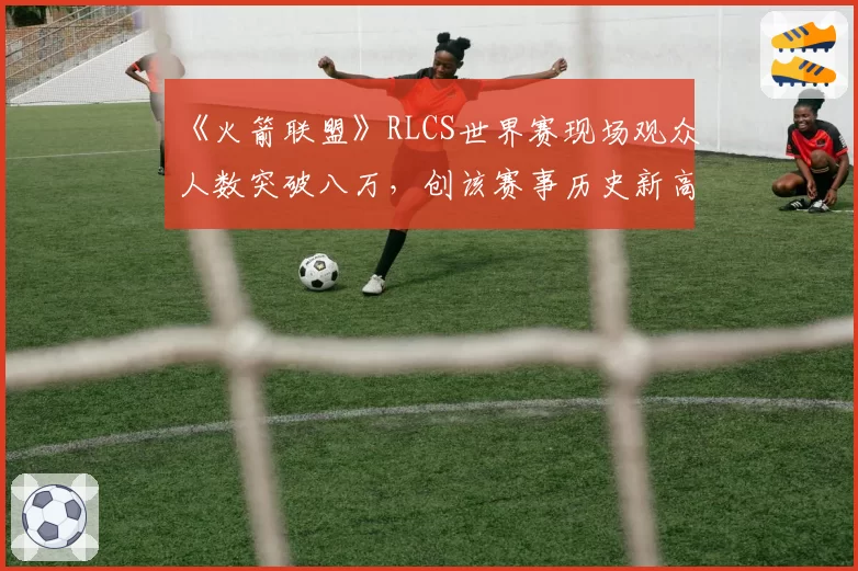《火箭联盟》RLCS世界赛现场观众人数突破八万，创该赛事历史新高
