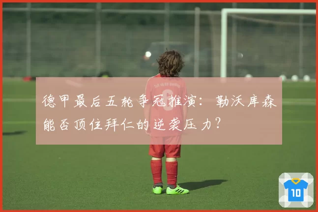 德甲最后五轮争冠推演：勒沃库森能否顶住拜仁的逆袭压力？