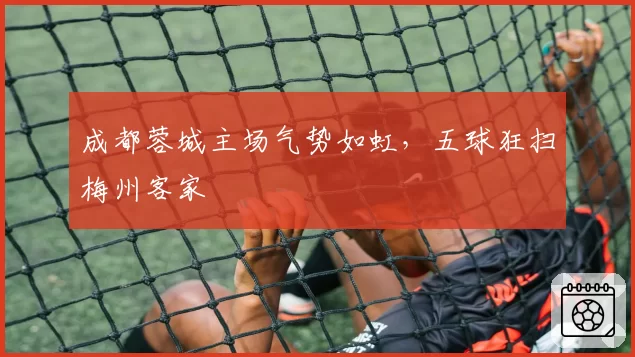 成都蓉城主场气势如虹，五球狂扫梅州客家