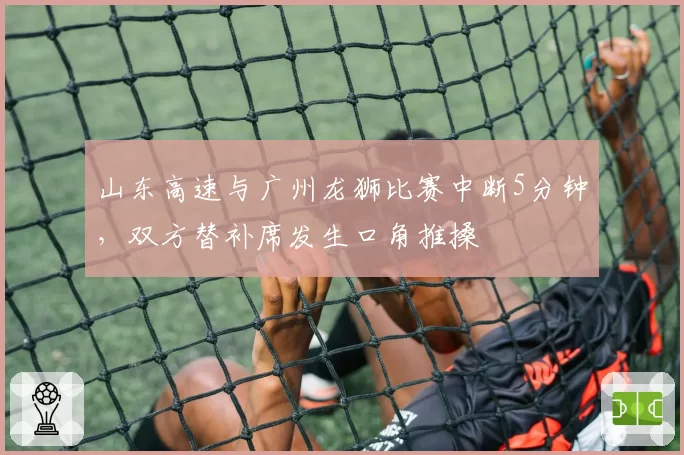 山东高速与广州龙狮比赛中断5分钟，双方替补席发生口角推搡
