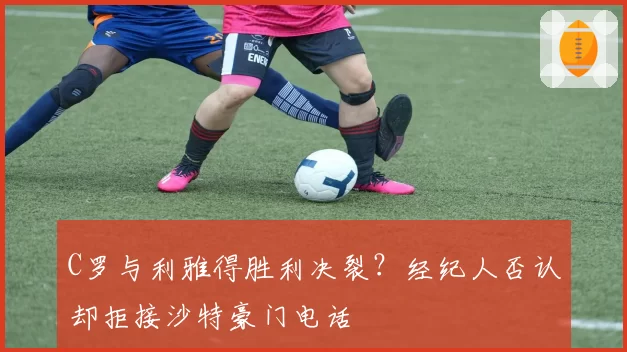 C罗与利雅得胜利决裂？经纪人否认却拒接沙特豪门电话