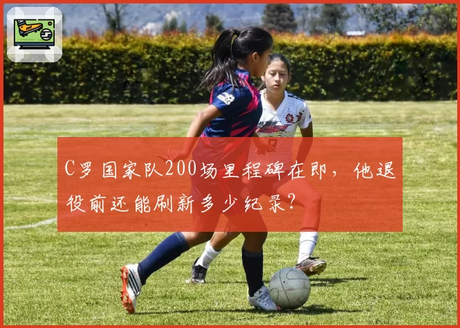C罗国家队200场里程碑在即，他退役前还能刷新多少纪录？