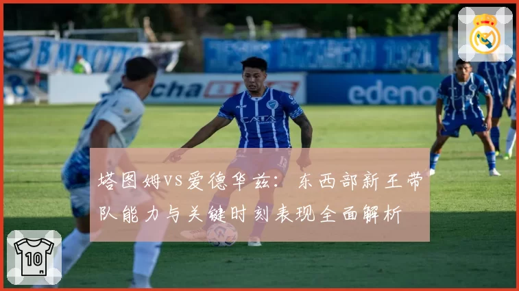 塔图姆vs爱德华兹：东西部新王带队能力与关键时刻表现全面解析