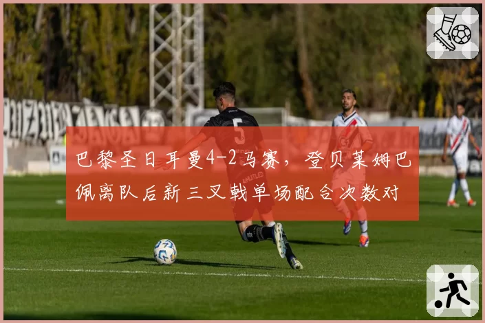 巴黎圣日耳曼4-2马赛，登贝莱姆巴佩离队后新三叉戟单场配合次数对比