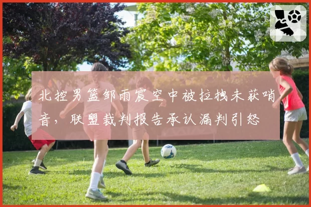 北控男篮邹雨宸空中被拉拽未获哨音，联盟裁判报告承认漏判引怒